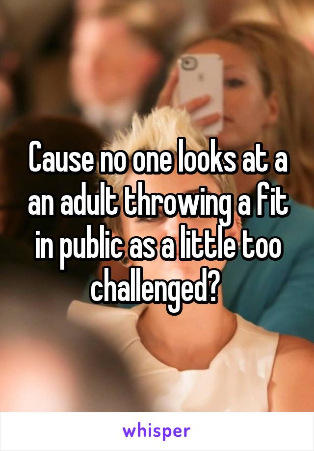 Cause no one looks at a an adult throwing a fit in public as a little too challenged? 