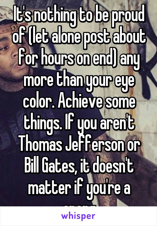 It's nothing to be proud of (let alone post about for hours on end) any more than your eye color. Achieve some things. If you aren't Thomas Jefferson or Bill Gates, it doesn't matter if you're a sperg