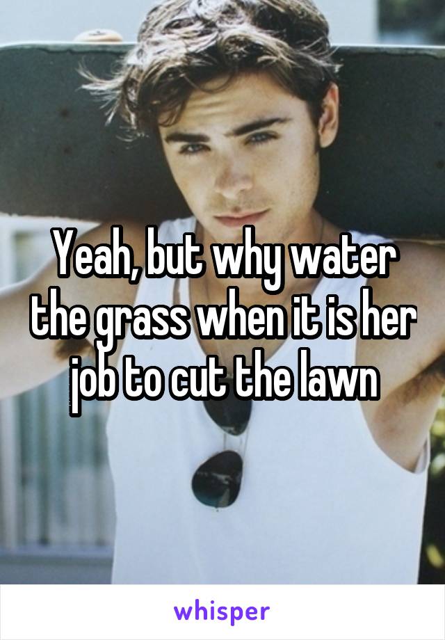 Yeah, but why water the grass when it is her job to cut the lawn