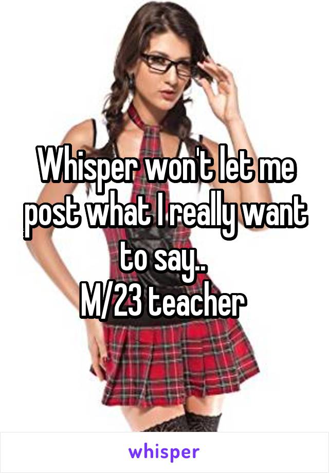 Whisper won't let me post what I really want to say.. 
M/23 teacher 