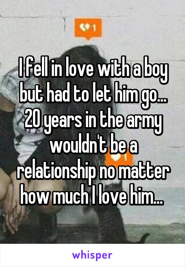 I fell in love with a boy but had to let him go... 20 years in the army wouldn't be a relationship no matter how much I love him... 