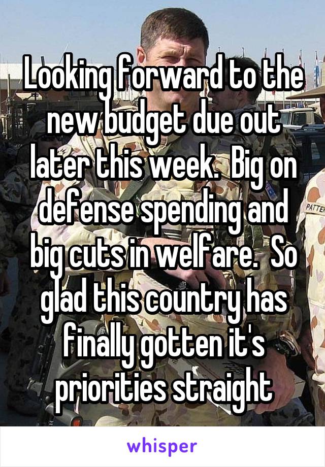 Looking forward to the new budget due out later this week.  Big on defense spending and big cuts in welfare.  So glad this country has finally gotten it's priorities straight