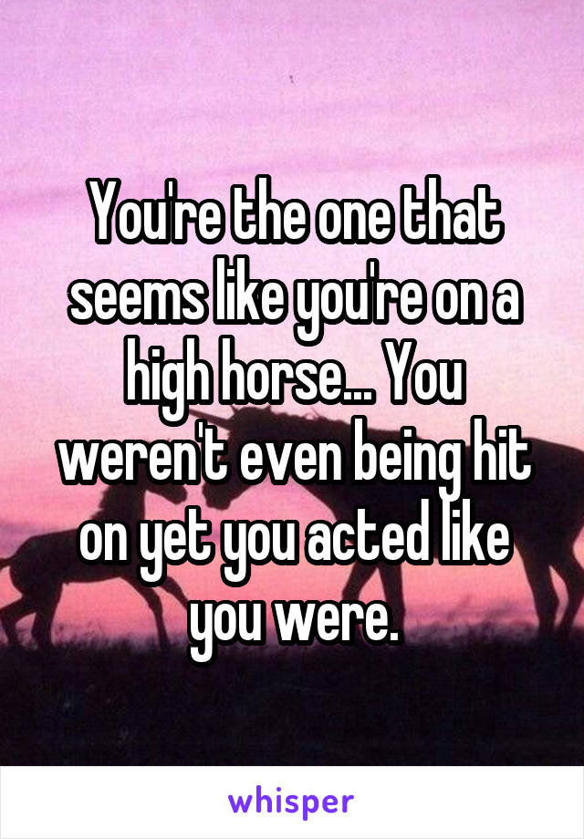 You're the one that seems like you're on a high horse... You weren't even being hit on yet you acted like you were.