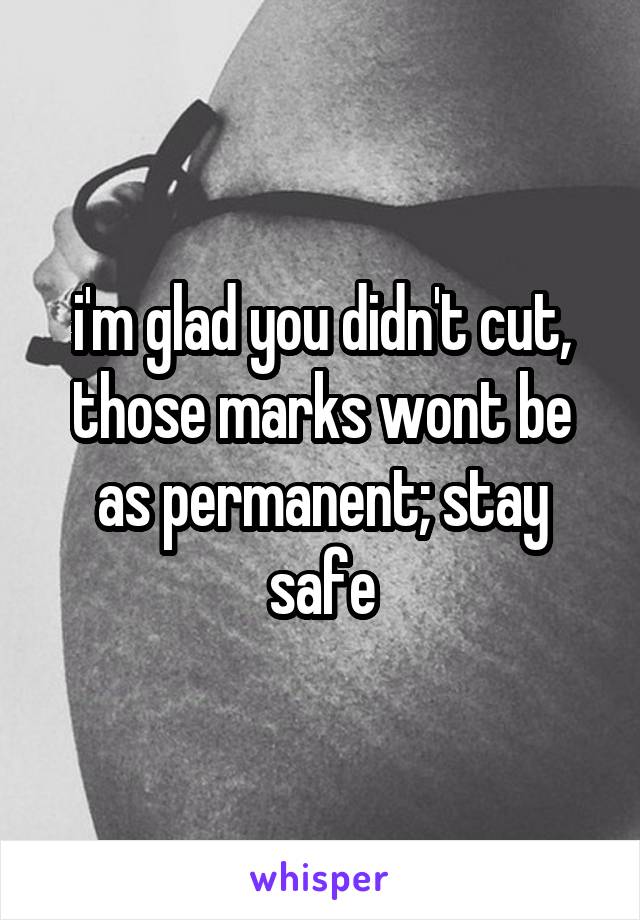 i'm glad you didn't cut, those marks wont be as permanent; stay safe
