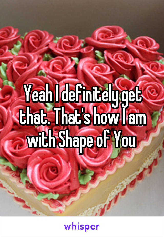 Yeah I definitely get that. That's how I am with Shape of You 