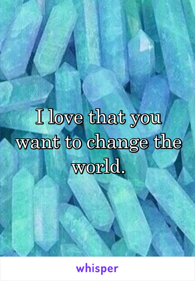 I love that you want to change the world.