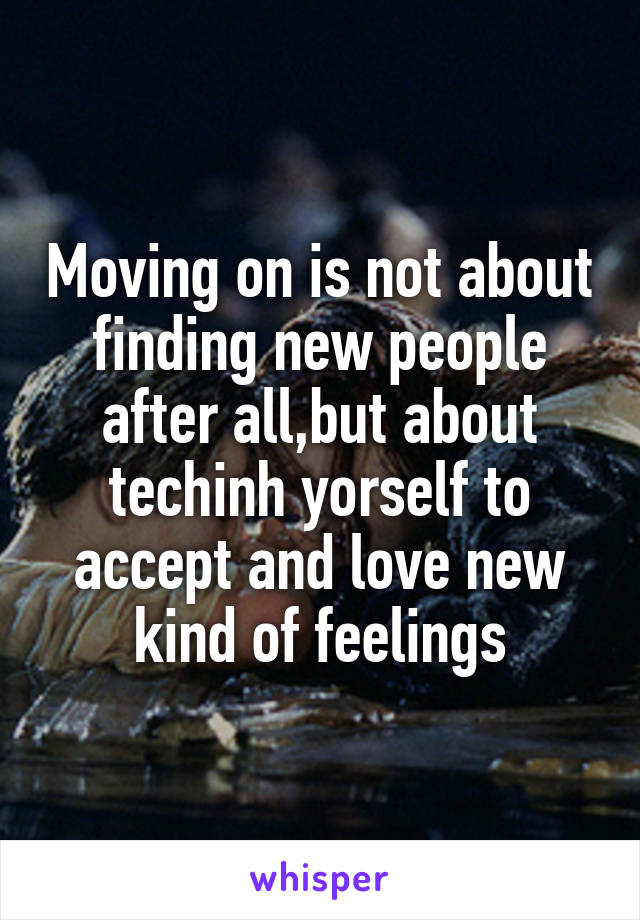 Moving on is not about finding new people after all,but about techinh yorself to accept and love new kind of feelings