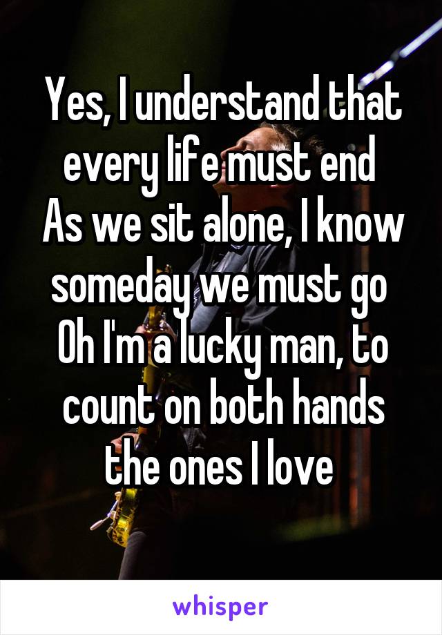 Yes, I understand that every life must end 
As we sit alone, I know someday we must go 
Oh I'm a lucky man, to count on both hands the ones I love 
