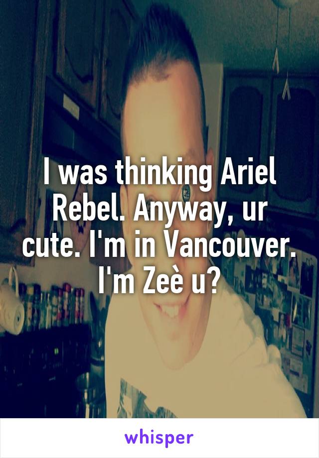 I was thinking Ariel Rebel. Anyway, ur cute. I'm in Vancouver. I'm Zeè u?