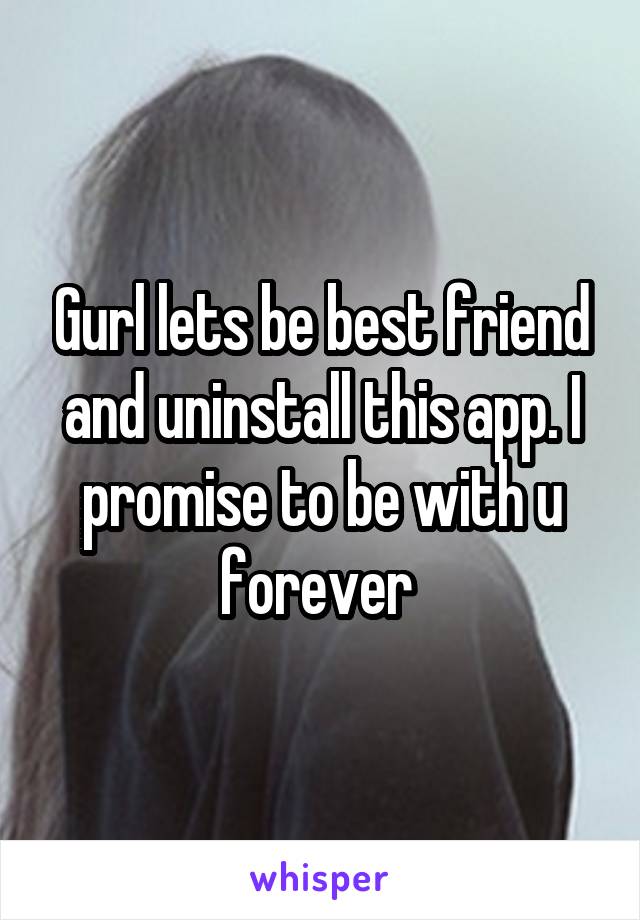 Gurl lets be best friend and uninstall this app. I promise to be with u forever 