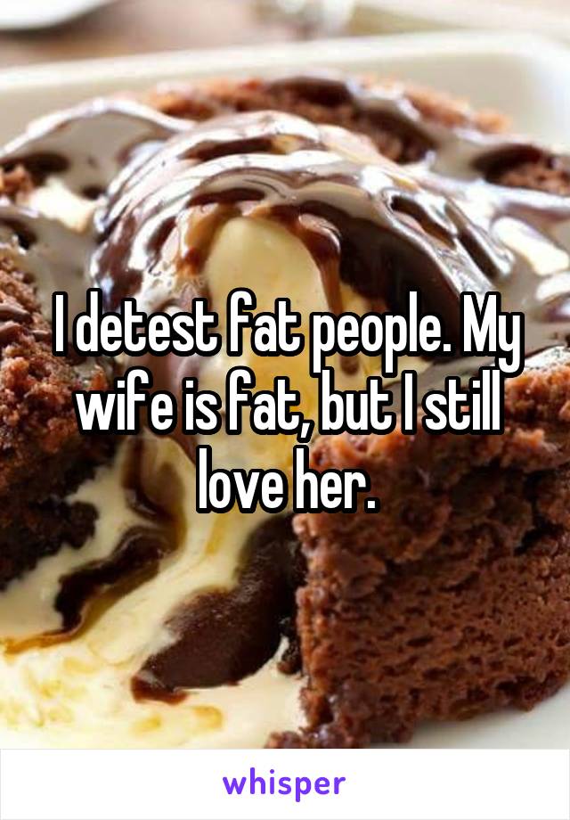 I detest fat people. My wife is fat, but I still love her.