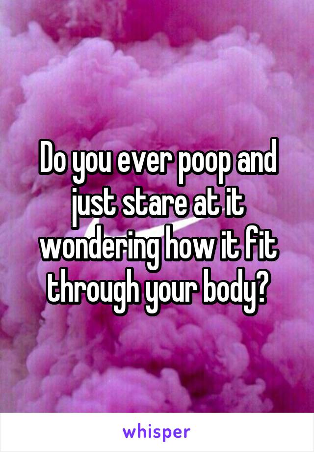 Do you ever poop and just stare at it wondering how it fit through your body?