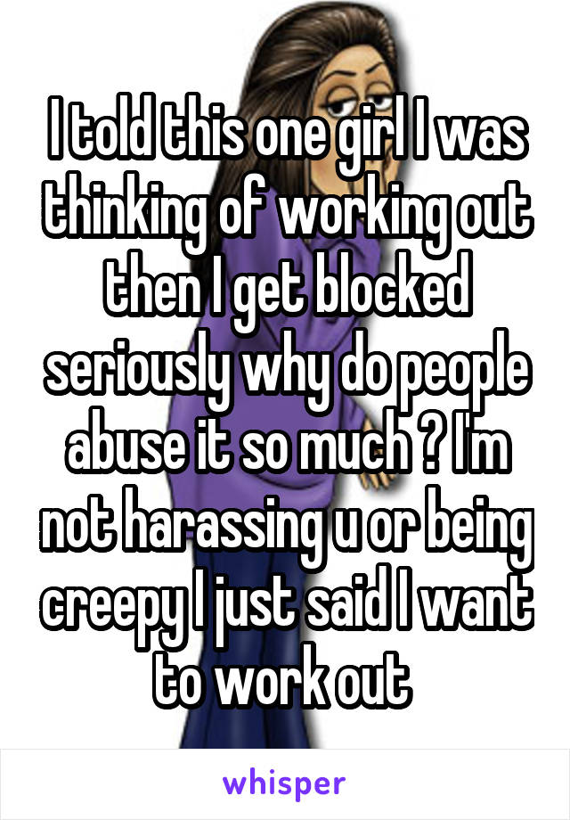 I told this one girl I was thinking of working out then I get blocked seriously why do people abuse it so much ? I'm not harassing u or being creepy I just said I want to work out 