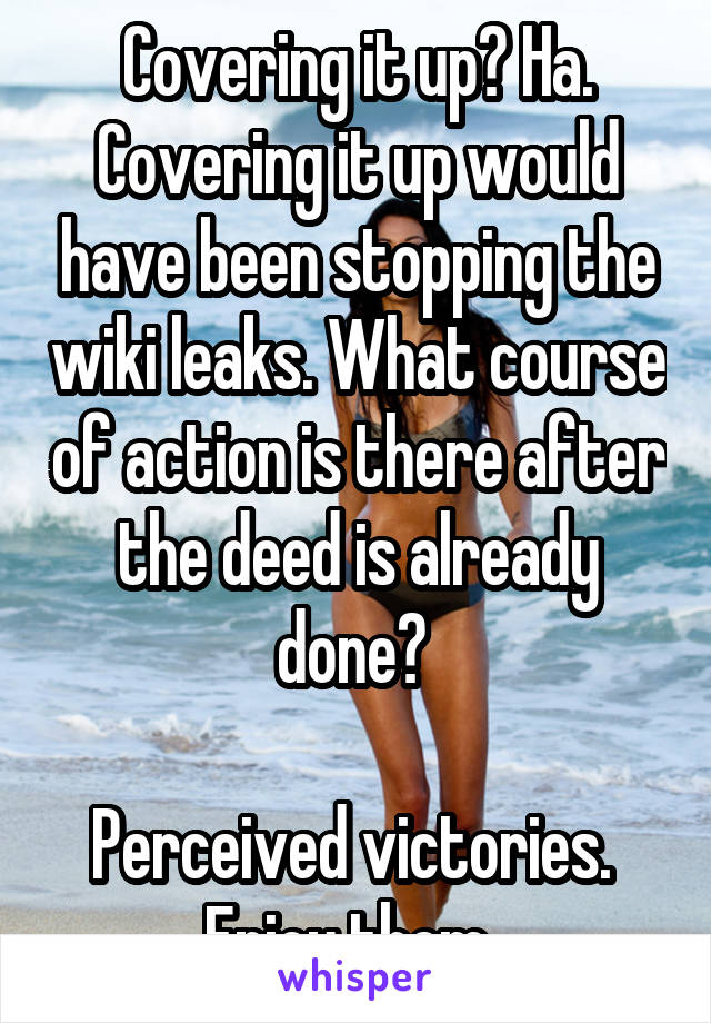 Covering it up? Ha. Covering it up would have been stopping the wiki leaks. What course of action is there after the deed is already done? 

Perceived victories. 
Enjoy them. 