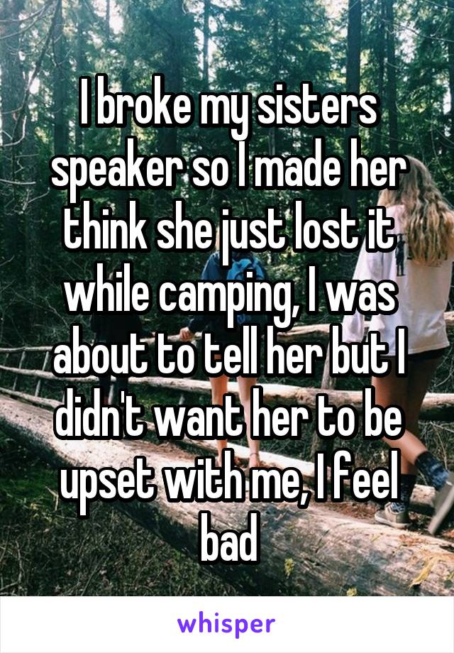 I broke my sisters speaker so I made her think she just lost it while camping, I was about to tell her but I didn't want her to be upset with me, I feel bad