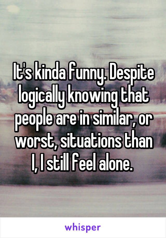 It's kinda funny. Despite logically knowing that people are in similar, or worst, situations than I, I still feel alone. 