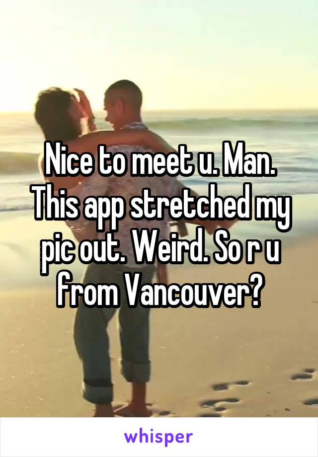 Nice to meet u. Man. This app stretched my pic out. Weird. So r u from Vancouver?