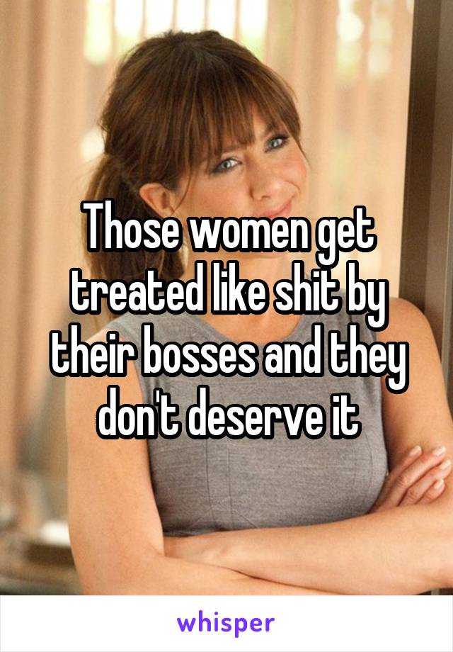 Those women get treated like shit by their bosses and they don't deserve it