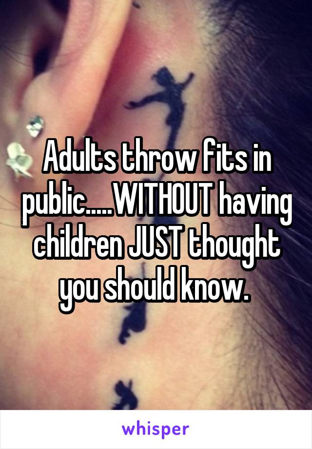 Adults throw fits in public.....WITHOUT having children JUST thought you should know. 