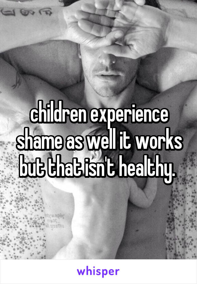 children experience shame as well it works but that isn't healthy. 