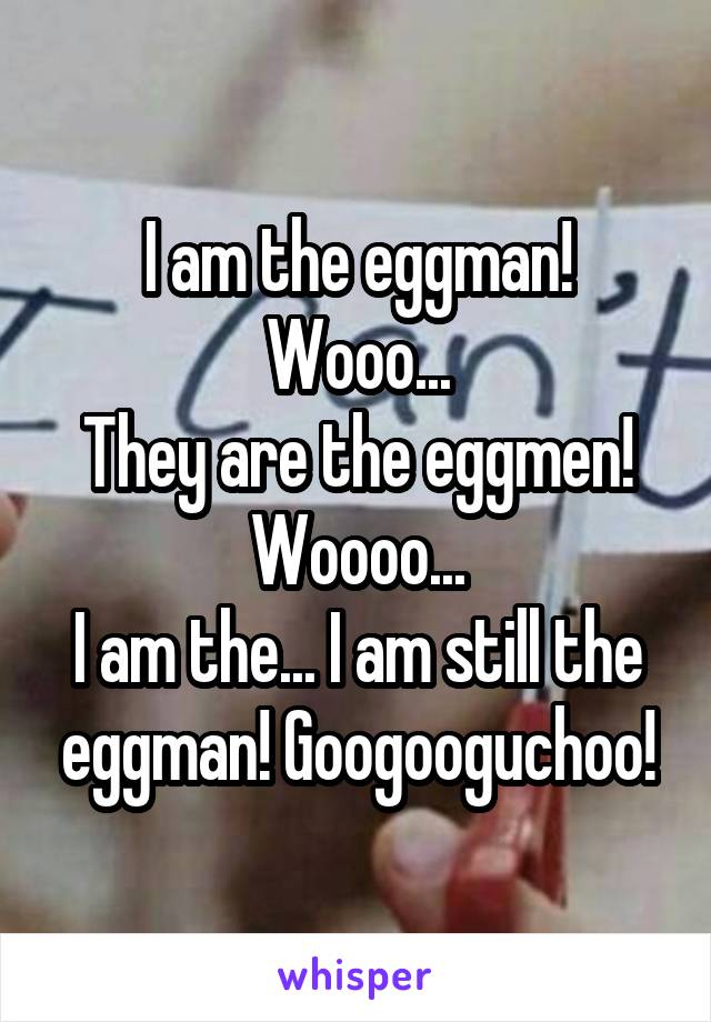 I am the eggman! Wooo...
They are the eggmen! Woooo...
I am the... I am still the eggman! Googooguchoo!