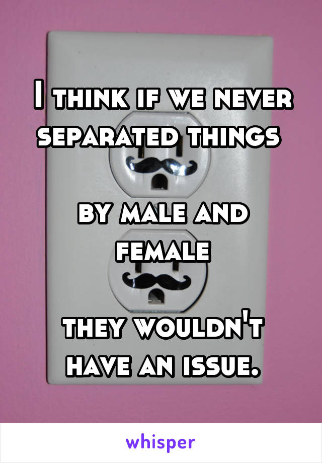 I think if we never separated things 

by male and female

they wouldn't have an issue.