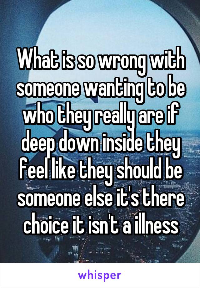 What is so wrong with someone wanting to be who they really are if deep down inside they feel like they should be someone else it's there choice it isn't a illness