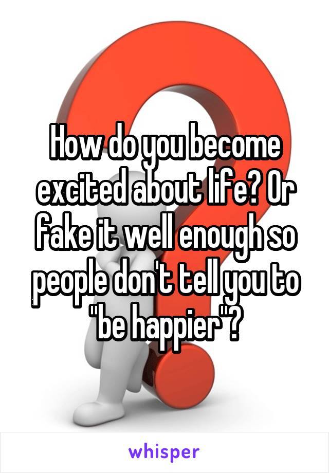 How do you become excited about life? Or fake it well enough so people don't tell you to "be happier"?