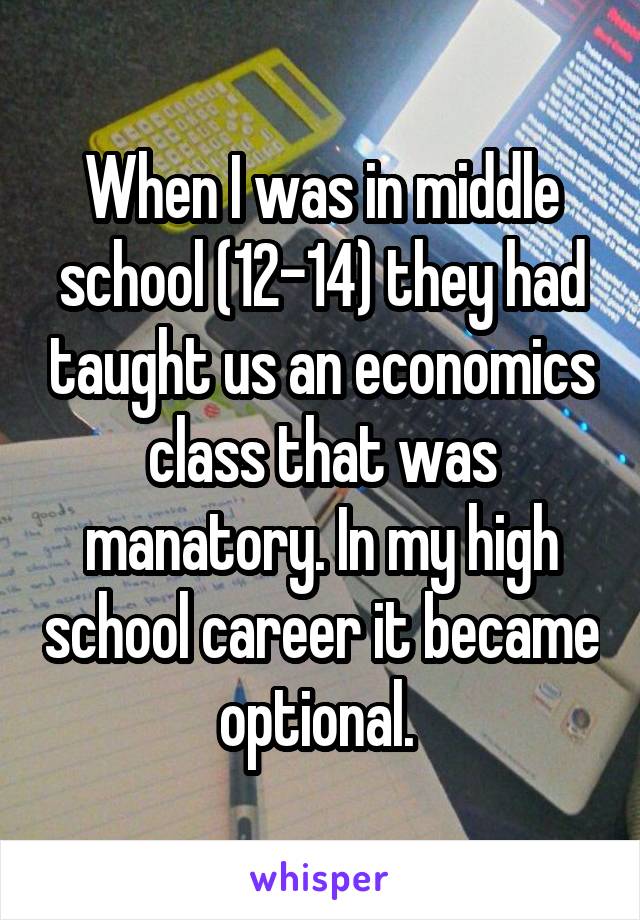 When I was in middle school (12-14) they had taught us an economics class that was manatory. In my high school career it became optional. 