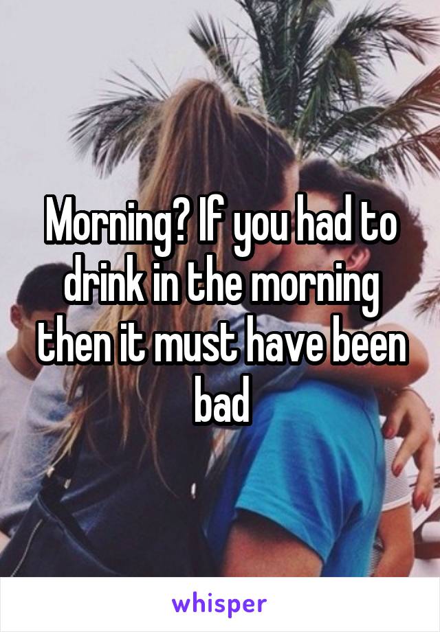 Morning? If you had to drink in the morning then it must have been bad