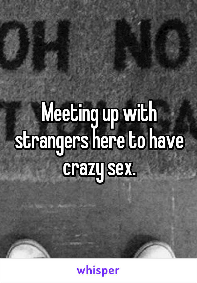 Meeting up with strangers here to have crazy sex.