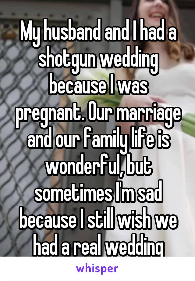 My husband and I had a shotgun wedding because I was pregnant. Our marriage and our family life is wonderful, but sometimes I'm sad because I still wish we had a real wedding