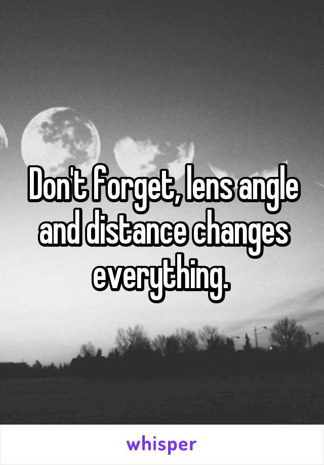 Don't forget, lens angle and distance changes everything. 