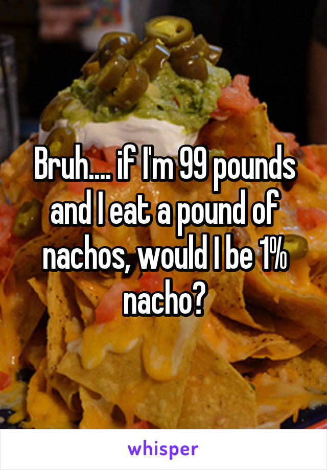 Bruh.... if I'm 99 pounds and I eat a pound of nachos, would I be 1% nacho?