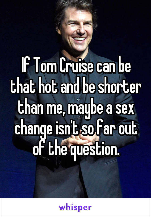 If Tom Cruise can be that hot and be shorter than me, maybe a sex change isn't so far out of the question.