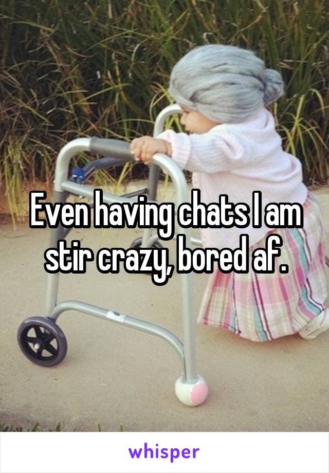 Even having chats I am stir crazy, bored af.