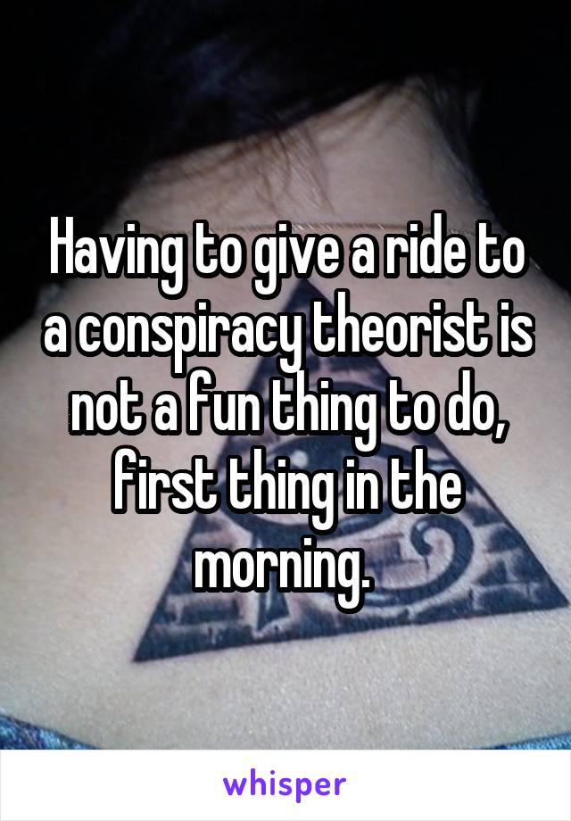 Having to give a ride to a conspiracy theorist is not a fun thing to do, first thing in the morning. 