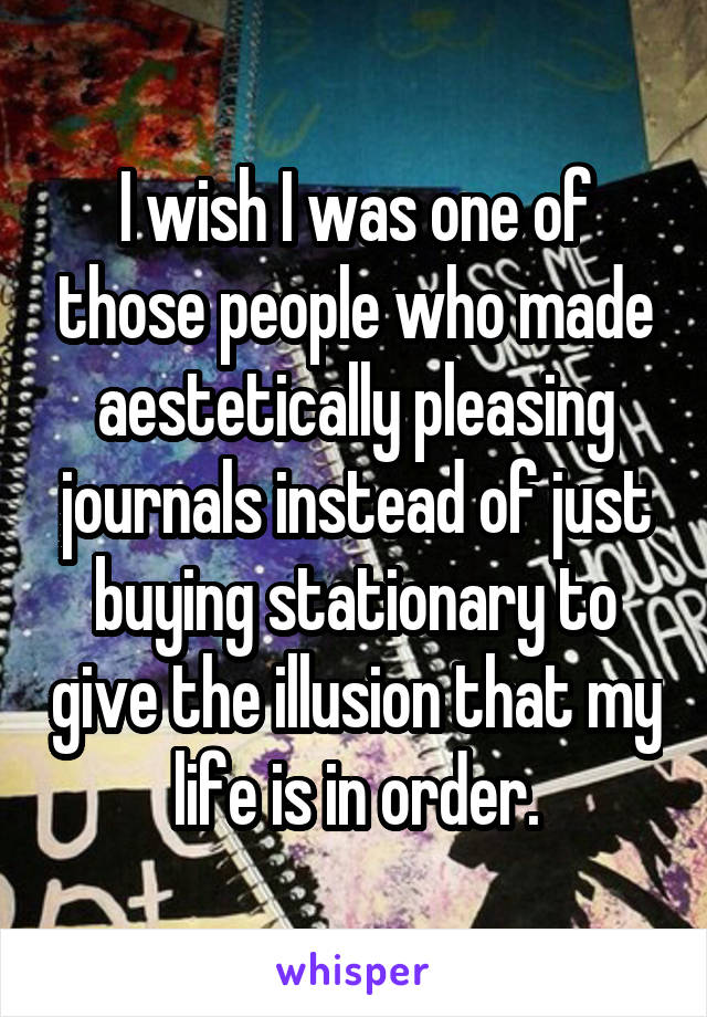 I wish I was one of those people who made aestetically pleasing journals instead of just buying stationary to give the illusion that my life is in order.