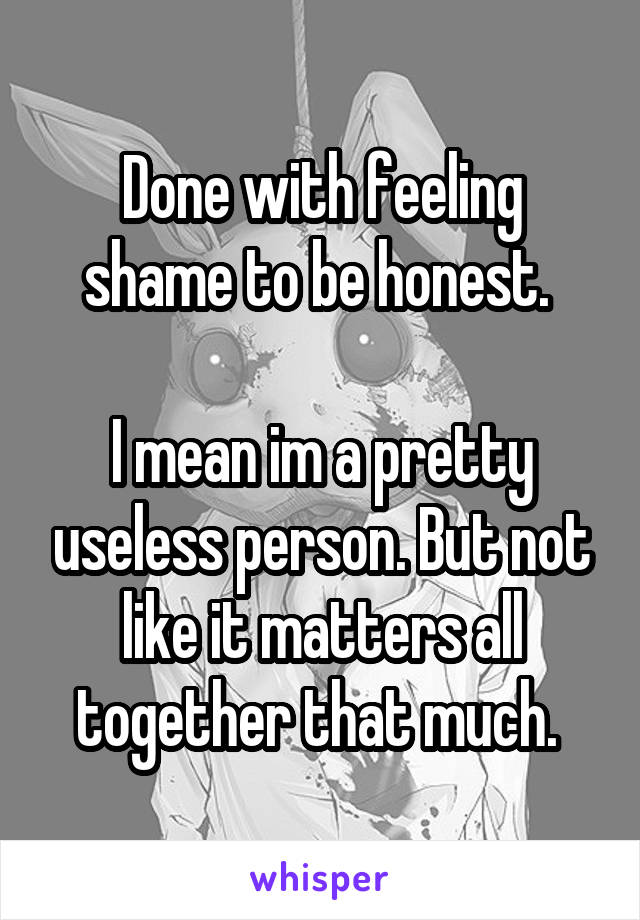 Done with feeling shame to be honest. 

I mean im a pretty useless person. But not like it matters all together that much. 