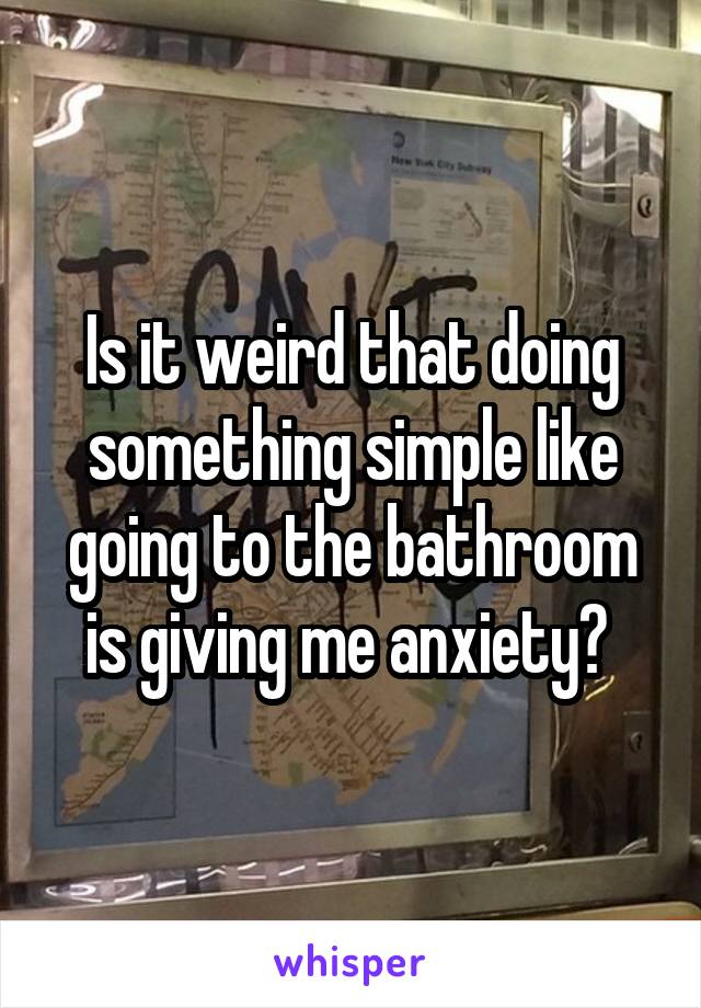 Is it weird that doing something simple like going to the bathroom is giving me anxiety? 