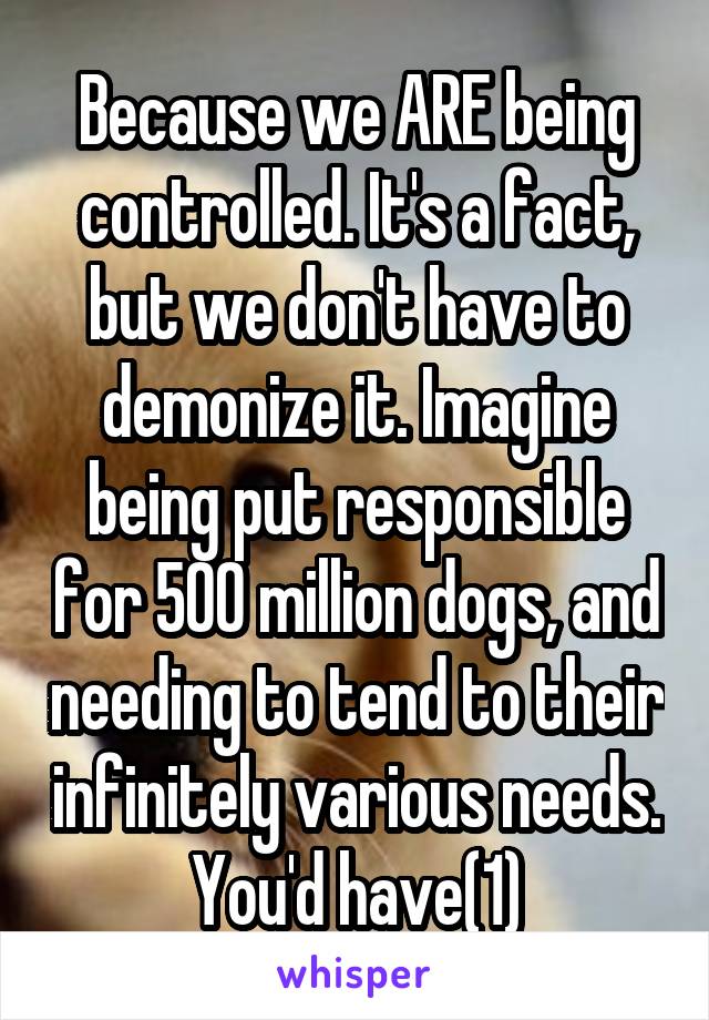 Because we ARE being controlled. It's a fact, but we don't have to demonize it. Imagine being put responsible for 500 million dogs, and needing to tend to their infinitely various needs. You'd have(1)