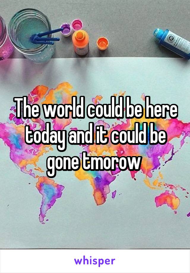 The world could be here today and it could be gone tmorow 