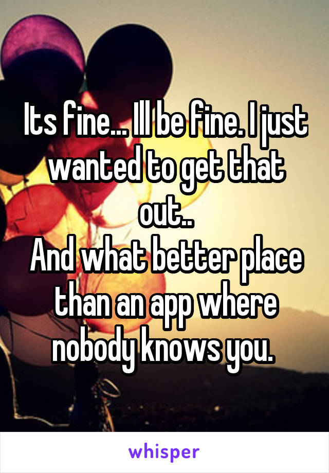 Its fine... Ill be fine. I just wanted to get that out..
And what better place than an app where nobody knows you. 