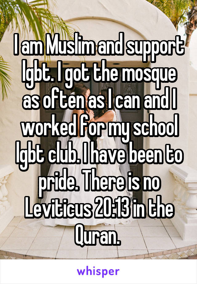 I am Muslim and support lgbt. I got the mosque as often as I can and I worked for my school lgbt club. I have been to pride. There is no Leviticus 20:13 in the Quran. 