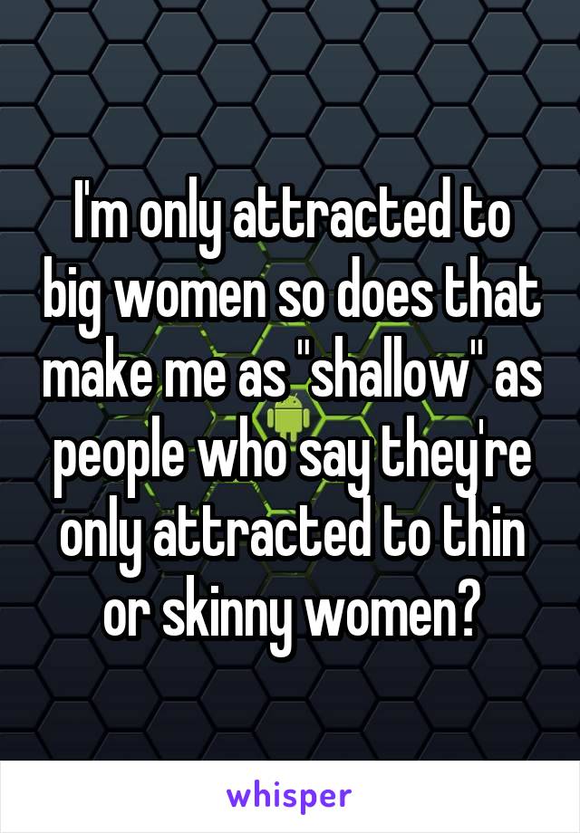 I'm only attracted to big women so does that make me as "shallow" as people who say they're only attracted to thin or skinny women?