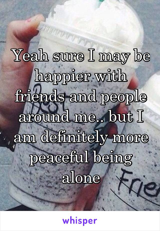 Yeah sure I may be happier with friends and people around me.. but I am definitely more peaceful being alone