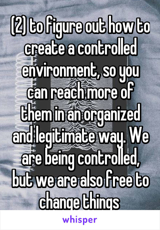 (2) to figure out how to create a controlled environment, so you can reach more of them in an organized and legitimate way. We are being controlled, but we are also free to change things 