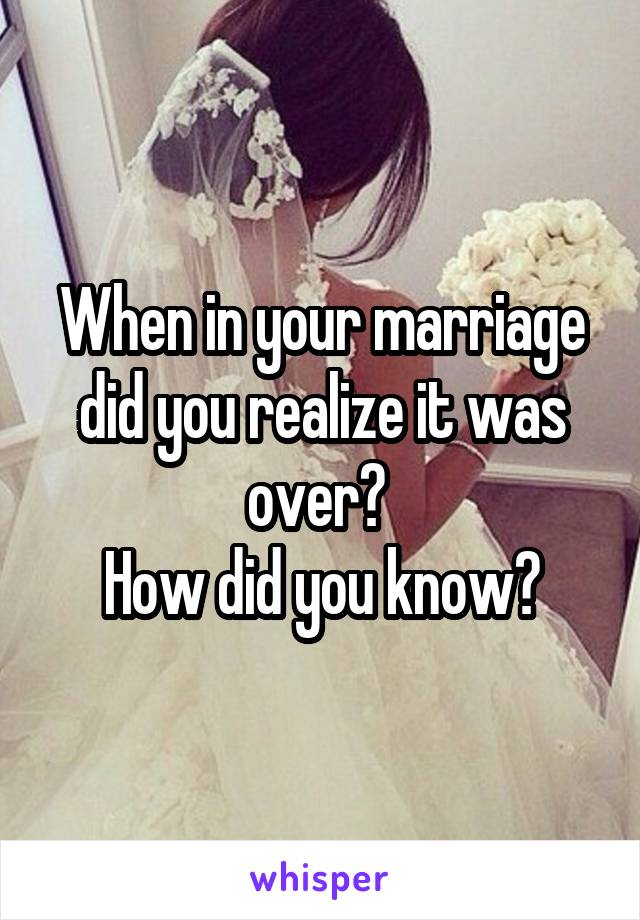 When in your marriage did you realize it was over? 
How did you know?