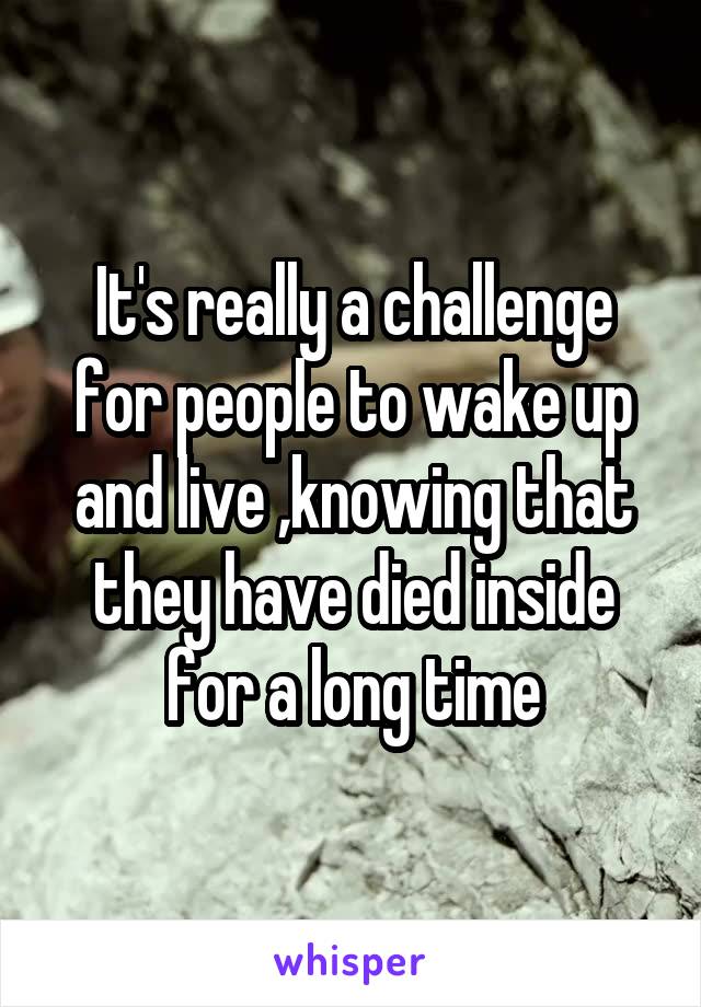 It's really a challenge for people to wake up and live ,knowing that they have died inside for a long time