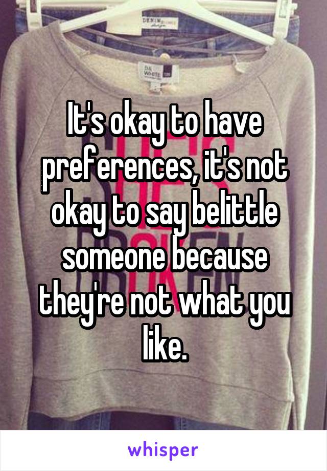 It's okay to have preferences, it's not okay to say belittle someone because they're not what you like.